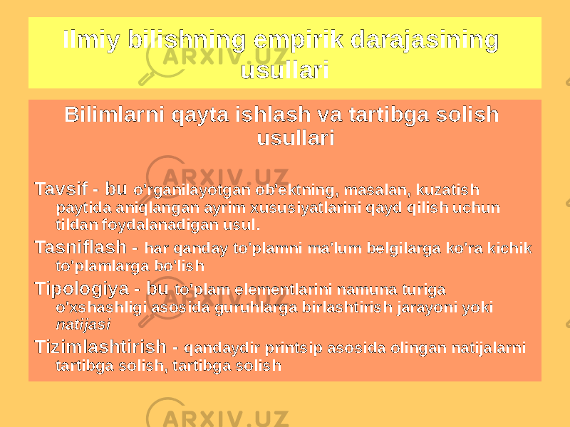 Ilmiy bilishning empirik darajasining usullari Bilimlarni qayta ishlash va tartibga solish usullari Tavsif - bu o&#39;rganilayotgan ob&#39;ektning, masalan, kuzatish paytida aniqlangan ayrim xususiyatlarini qayd qilish uchun tildan foydalanadigan usul. Tasniflash - har qanday to&#39;plamni ma&#39;lum belgilarga ko&#39;ra kichik to&#39;plamlarga bo&#39;lish Tipologiya - bu to&#39;plam elementlarini namuna turiga o&#39;xshashligi asosida guruhlarga birlashtirish jarayoni yoki natijasi Tizimlashtirish - qandaydir printsip asosida olingan natijalarni tartibga solish, tartibga solish 