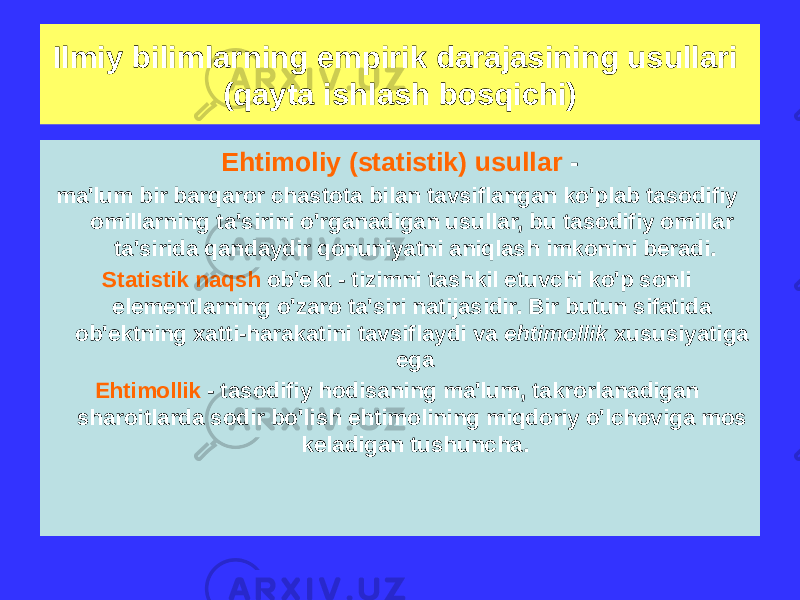 Ehtimoliy (statistik) usullar - ma&#39;lum bir barqaror chastota bilan tavsiflangan ko&#39;plab tasodifiy omillarning ta&#39;sirini o&#39;rganadigan usullar, bu tasodifiy omillar ta&#39;sirida qandaydir qonuniyatni aniqlash imkonini beradi. Statistik naqsh ob&#39;ekt - tizimni tashkil etuvchi ko&#39;p sonli elementlarning o&#39;zaro ta&#39;siri natijasidir. Bir butun sifatida ob&#39;ektning xatti-harakatini tavsiflaydi va ehtimollik xususiyatiga ega Ehtimollik - tasodifiy hodisaning ma&#39;lum, takrorlanadigan sharoitlarda sodir bo&#39;lish ehtimolining miqdoriy o&#39;lchoviga mos keladigan tushuncha.Ilmiy bilimlarning empirik darajasining usullari (qayta ishlash bosqichi) 