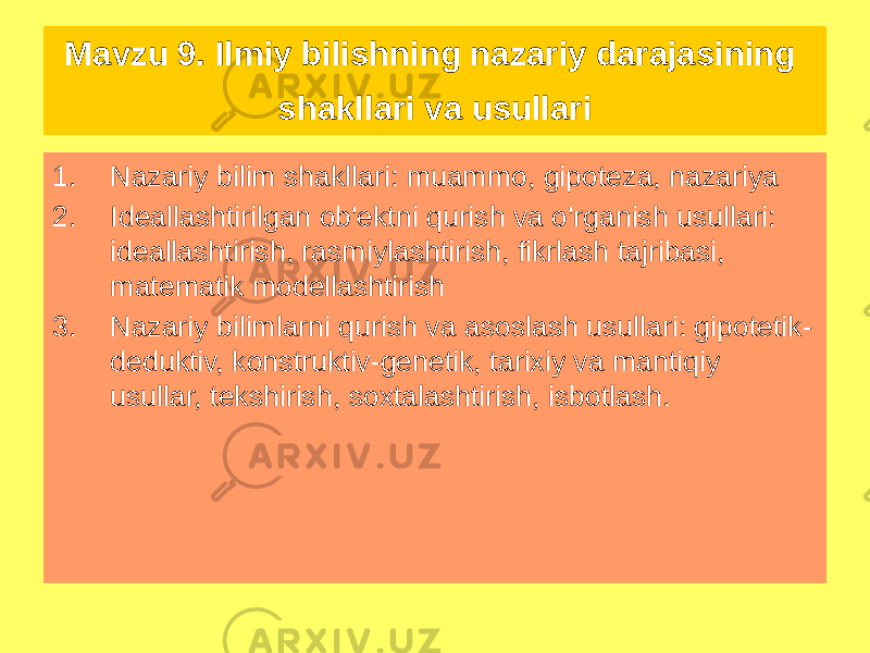 Mavzu 9. Ilmiy bilishning nazariy darajasining shakllari va usullari 1. Nazariy bilim shakllari: muammo, gipoteza, nazariya 2. Ideallashtirilgan ob&#39;ektni qurish va o&#39;rganish usullari: ideallashtirish, rasmiylashtirish, fikrlash tajribasi, matematik modellashtirish 3. Nazariy bilimlarni qurish va asoslash usullari: gipotetik- deduktiv, konstruktiv-genetik, tarixiy va mantiqiy usullar, tekshirish, soxtalashtirish, isbotlash. 