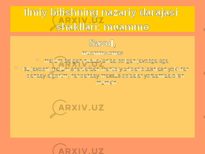 Ilmiy bilishning nazariy darajasi shakllari: muammo Muammo • Insoniyat tomonidan to&#39;plangan bilimlarda javob topilmaydigan savol • Har doim mavjud bilimlardan tashqariga chiqishni talab qiladi • Yechimni chegirma bilan olish mumkin emas • Haqiqat nuqtai nazaridan baholab bo&#39;lmaydi • Bu muhim yoki ahamiyatsiz, mazmunli yoki ahamiyatsiz va hokazo bo&#39;lishi mumkin. Savol, muammo emas • ma&#39;lum bo&#39;lgan hudud ichida bo&#39;lgan javobga ega • Bu javobni ma&#39;lum shartlardan mantiqiy chiqarib tashlash yoki har qanday algoritm, har qanday maxsus qoidalar yordamida olish mumkin 