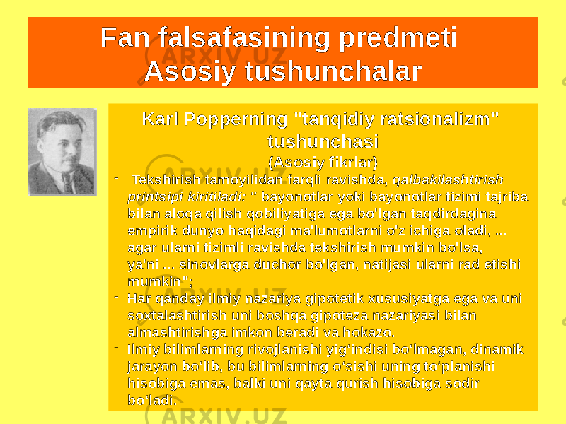 Fan falsafasining predmeti Asosiy tushunchalar Karl Popperning &#34;tanqidiy ratsionalizm&#34; tushunchasi (Asosiy fikrlar) - Tekshirish tamoyilidan farqli ravishda, qalbakilashtirish printsipi kiritiladi: &#34; bayonotlar yoki bayonotlar tizimi tajriba bilan aloqa qilish qobiliyatiga ega bo&#39;lgan taqdirdagina empirik dunyo haqidagi ma&#39;lumotlarni o&#39;z ichiga oladi, ... agar ularni tizimli ravishda tekshirish mumkin bo&#39;lsa, ya&#39;ni ... sinovlarga duchor bo&#39;lgan, natijasi ularni rad etishi mumkin&#34;; - Har qanday ilmiy nazariya gipotetik xususiyatga ega va uni soxtalashtirish uni boshqa gipoteza nazariyasi bilan almashtirishga imkon beradi va hokazo. - Ilmiy bilimlarning rivojlanishi yig‘indisi bo‘lmagan, dinamik jarayon bo‘lib, bu bilimlarning o‘sishi uning to‘planishi hisobiga emas, balki uni qayta qurish hisobiga sodir bo‘ladi. 