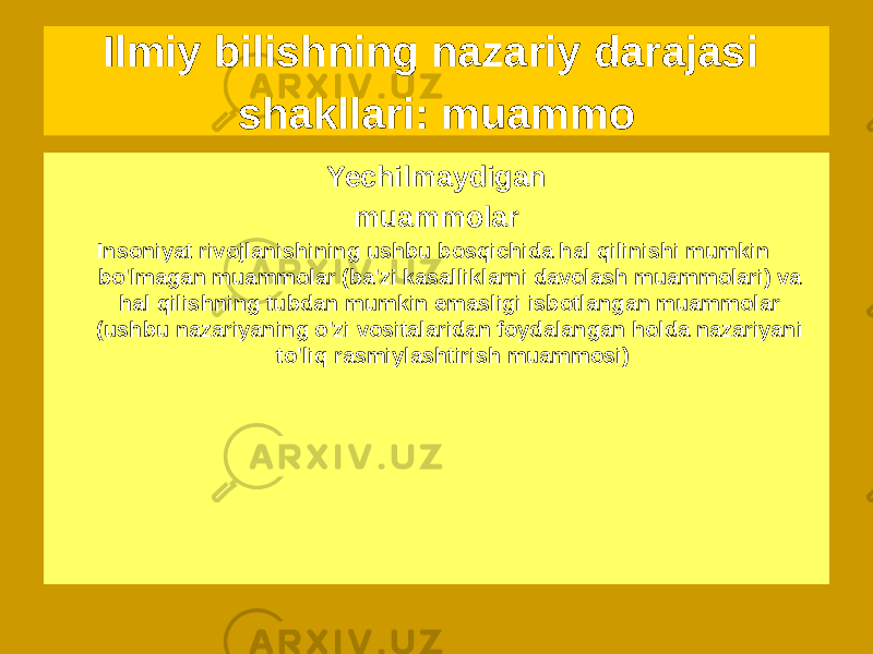 Yechilishi mumkin muammolar Yechimi bo&#39;lgan muammolar hech bo&#39;lmaganda mavjud tamoyili (yerdan tashqari sivilizatsiyalar muammosi, o&#39;zaro ta&#39;sirlarning yagona nazariyasini yaratish muammosi, sun&#39;iy intellekt muammosi va boshqalar)Yechilmaydigan muammolar Insoniyat rivojlanishining ushbu bosqichida hal qilinishi mumkin bo&#39;lmagan muammolar (ba&#39;zi kasalliklarni davolash muammolari) va hal qilishning tubdan mumkin emasligi isbotlangan muammolar (ushbu nazariyaning o&#39;zi vositalaridan foydalangan holda nazariyani to&#39;liq rasmiylashtirish muammosi)Ilmiy bilishning nazariy darajasi shakllari: muammo 