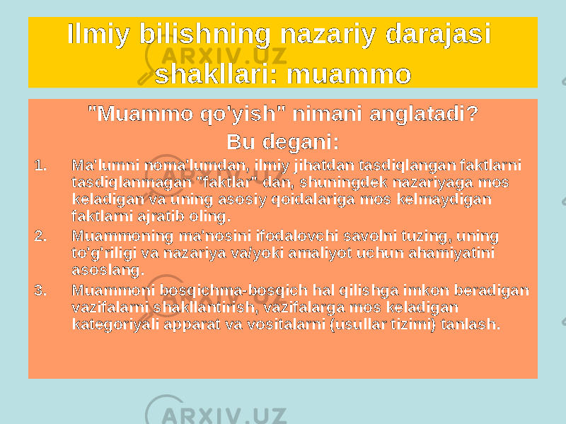 Ilmiy bilishning nazariy darajasi shakllari: muammo &#34;Muammo qo&#39;yish&#34; nimani anglatadi? Bu degani: 1. Ma&#39;lumni noma&#39;lumdan, ilmiy jihatdan tasdiqlangan faktlarni tasdiqlanmagan &#34;faktlar&#34; dan, shuningdek nazariyaga mos keladigan va uning asosiy qoidalariga mos kelmaydigan faktlarni ajratib oling. 2. Muammoning ma&#39;nosini ifodalovchi savolni tuzing, uning to&#39;g&#39;riligi va nazariya va/yoki amaliyot uchun ahamiyatini asoslang. 3. Muammoni bosqichma-bosqich hal qilishga imkon beradigan vazifalarni shakllantirish, vazifalarga mos keladigan kategoriyali apparat va vositalarni (usullar tizimi) tanlash. 