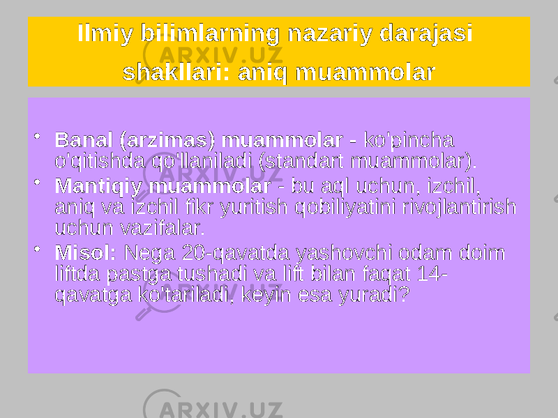 Ilmiy bilimlarning nazariy darajasi shakllari: aniq muammolar • Banal (arzimas) muammolar - ko&#39;pincha o&#39;qitishda qo&#39;llaniladi (standart muammolar). • Mantiqiy muammolar - bu aql uchun, izchil, aniq va izchil fikr yuritish qobiliyatini rivojlantirish uchun vazifalar. • Misol: Nega 20-qavatda yashovchi odam doim liftda pastga tushadi va lift bilan faqat 14- qavatga ko&#39;tariladi, keyin esa yuradi? 