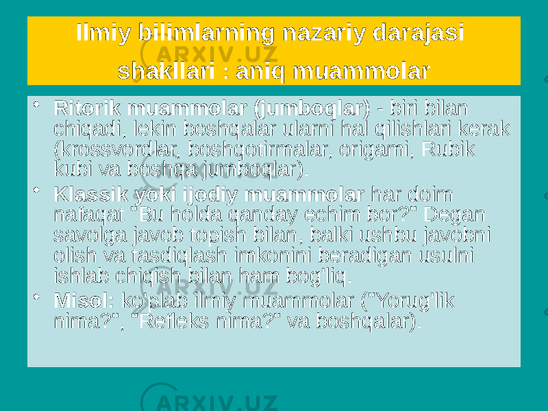 Ilmiy bilimlarning nazariy darajasi shakllari : aniq muammolar • Ritorik muammolar (jumboqlar) - biri bilan chiqadi, lekin boshqalar ularni hal qilishlari kerak (krossvordlar, boshqotirmalar, origami, Rubik kubi va boshqa jumboqlar). • Klassik yoki ijodiy muammolar har doim nafaqat &#34;Bu holda qanday echim bor?&#34; Degan savolga javob topish bilan, balki ushbu javobni olish va tasdiqlash imkonini beradigan usulni ishlab chiqish bilan ham bog&#39;liq. • Misol: ko&#39;plab ilmiy muammolar (&#34;Yorug&#39;lik nima?&#34;, &#34;Refleks nima?&#34; va boshqalar). 