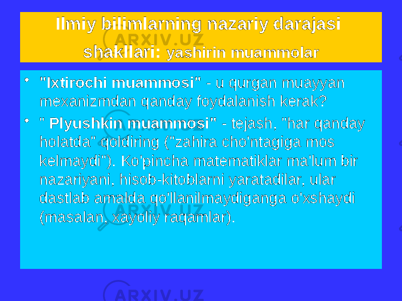 Ilmiy bilimlarning nazariy darajasi shakllari: yashirin muammolar • &#34;Ixtirochi muammosi&#34; - u qurgan muayyan mexanizmdan qanday foydalanish kerak? • &#34; Plyushkin muammosi&#34; - tejash, &#34;har qanday holatda&#34; qoldiring (&#34;zahira cho&#39;ntagiga mos kelmaydi&#34;). Ko&#39;pincha matematiklar ma&#39;lum bir nazariyani, hisob-kitoblarni yaratadilar, ular dastlab amalda qo&#39;llanilmaydiganga o&#39;xshaydi (masalan, xayoliy raqamlar). 