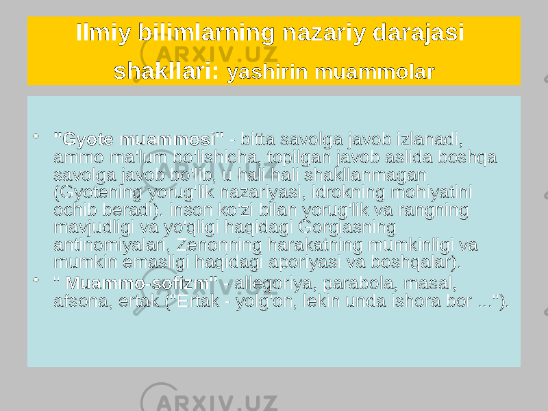 Ilmiy bilimlarning nazariy darajasi shakllari: yashirin muammolar • &#34;Gyote muammosi&#34; - bitta savolga javob izlanadi, ammo ma&#39;lum bo&#39;lishicha, topilgan javob aslida boshqa savolga javob bo&#39;lib, u hali hali shakllanmagan (Gyotening yorug&#39;lik nazariyasi, idrokning mohiyatini ochib beradi). inson ko&#39;zi bilan yorug&#39;lik va rangning mavjudligi va yo&#39;qligi haqidagi Gorgiasning antinomiyalari, Zenonning harakatning mumkinligi va mumkin emasligi haqidagi aporiyasi va boshqalar). • &#34; Muammo-sofizm&#34; - allegoriya, parabola, masal, afsona, ertak (&#34;Ertak - yolg&#39;on, lekin unda ishora bor ...&#34;). 