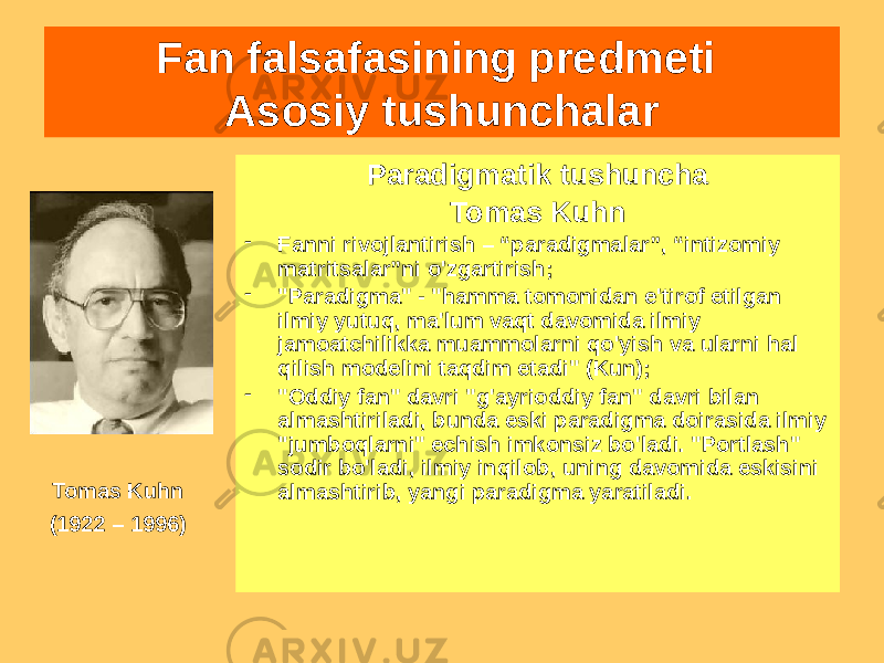 Paradigmatik tushuncha Tomas Kuhn - Fanni rivojlantirish – “paradigmalar”, “intizomiy matritsalar”ni o&#39;zgartirish; - &#34;Paradigma&#34; - &#34;hamma tomonidan e&#39;tirof etilgan ilmiy yutuq, ma&#39;lum vaqt davomida ilmiy jamoatchilikka muammolarni qo&#39;yish va ularni hal qilish modelini taqdim etadi&#34; (Kun); - &#34;Oddiy fan&#34; davri &#34;g&#39;ayrioddiy fan&#34; davri bilan almashtiriladi, bunda eski paradigma doirasida ilmiy &#34;jumboqlarni&#34; echish imkonsiz bo&#39;ladi. &#34;Portlash&#34; sodir bo&#39;ladi, ilmiy inqilob, uning davomida eskisini almashtirib, yangi paradigma yaratiladi.Fan falsafasining predmeti Asosiy tushunchalar Tomas Kuhn (1922 – 1996) 