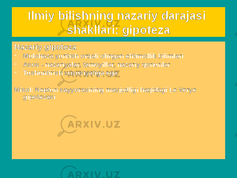 Ilmiy bilishning nazariy darajasi shakllari: gipoteza Empirik gipoteza - ehtimollik bilimi - bevosita kuzatish natijalarini umumlashtiradi - tavsiflovchi hisoblanadi - empirik bog&#39;lanishlar va bog&#39;liqliklarning tabiati haqidagi taxmin - tilda kuzatish atamalari mavjud Misol: barcha metallar elektr o&#39;tkazuvchan (?)Nazariy gipoteza - Mulohaza yuritish orqali olingan ehtimollik bilimlari - Asos - nazariyalar, tamoyillar, nazariy qonunlar - Tushuntirish xususiyatiga ega Misol: Neptun sayyorasining mavjudligi haqidagi Le Verye gipotezasi 