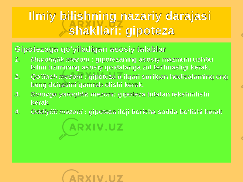 Gipotezaga qo&#39;yiladigan asosiy talablar 1. Muvofiqlik mezoni : gipotezaning asosiy mazmuni ushbu bilim tizimining asosiy qoidalariga zid bo&#39;lmasligi kerak. 2. Qo&#39;llash mezoni : gipoteza u ilgari surilgan hodisalarning eng keng doirasini qamrab olishi kerak. 3. Sinovga yaroqlilik mezoni: gipoteza tubdan tekshirilishi kerak 4. Oddiylik mezoni : gipoteza iloji boricha sodda bo&#39;lishi kerakIlmiy bilishning nazariy darajasi shakllari: gipoteza 