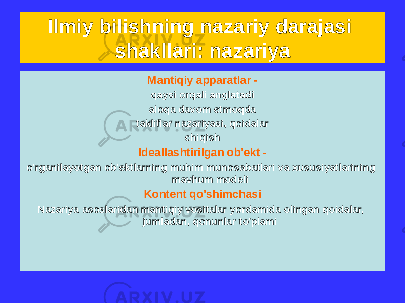 Ilmiy bilishning nazariy darajasi shakllari: nazariya Kontseptual asos - asosiy tushunchalar va ular orasidagi munosabat aksiomalar, qonunlar va tamoyillar, qabul qilingan farazlar Empirik asos - ilmiy jihatdan tasdiqlangan faktlar va empirik qonunlar Mantiqiy apparatlar - qaysi orqali anglatadi aloqa davom etmoqda takliflar nazariyasi, qoidalar chiqish Ideallashtirilgan ob&#39;ekt - o&#39;rganilayotgan ob&#39;ektlarning muhim munosabatlari va xususiyatlarining mavhum modeli Kontent qo&#39;shimchasi Nazariya asoslaridan mantiqiy vositalar yordamida olingan qoidalar, jumladan, qonunlar to&#39;plami 