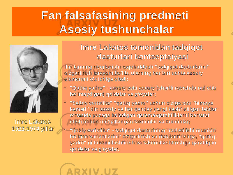 Fan falsafasining predmeti Asosiy tushunchalar Imre Lakatos tomonidan tadqiqot dasturlari kontseptsiyasi Ilm-fanning rivojlanishi raqobatdosh &#34;tadqiqot dasturlarini&#34; o&#39;zgartirish jarayoni bo&#39;lib, ularning har biri uchta asosiy elementni o&#39;z ichiga oladi: - &#34;Qattiq yadro&#34; - asosiy yoki asosiy (shartli ravishda rad etib bo&#39;lmaydigan) qoidalar va g&#39;oyalar; - &#34;Salbiy evristika&#34; &#34;qattiq yadro&#34; uchun o&#39;ziga xos &#34;himoya kamari&#34; dir: asosiy va har qanday yangi kashf etilgan faktlar o&#39;rtasida yuzaga keladigan qarama-qarshiliklarni bartaraf etish uchun mo&#39;ljallangan taxminlar va taxminlar; - &#34;Ijobiy evristika&#34; - tadqiqot dasturining &#34;rad etilishi mumkin bo&#39;lgan variantlarini&#34; o&#39;zgartirish va rivojlantirishga, &#34;qattiq yadro&#34; ni takomillashtirish va takomillashtirishga qaratilgan qoidalar va g&#39;oyalar.Imre Lakatos 1922-1974 yillar 