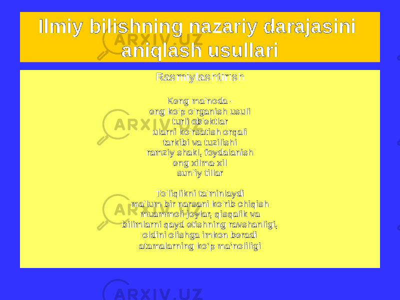 Ilmiy bilishning nazariy darajasini aniqlash usullari Ideallashtirish • Aqliy qurilish ob&#39;ekt haqida tushunchalar, o&#39;rganilayotganiga o&#39;xshash, lekin printsipial jihatdan haqiqatda imkonsiz haqiqat • Tadqiqot elementi mulklar bilan ta&#39;minlangan u ega bo&#39;lmagan narsa, yoki o&#39;z xususiyatlarini yo&#39;qotadi, Unga xos bo&#39;lgan narsalar Rasmiylashtirish Keng ma&#39;noda - eng ko&#39;p o&#39;rganish usuli turli ob&#39;ektlar ularni ko&#39;rsatish orqali tarkibi va tuzilishi ramziy shakl, foydalanish eng xilma-xil sun&#39;iy tillar To&#39;liqlikni ta&#39;minlaydi ma&#39;lum bir narsani ko&#39;rib chiqish muammoli joylar, qisqalik va bilimlarni qayd etishning ravshanligi, oldini olishga imkon beradi atamalarning ko‘p ma’noliligi 