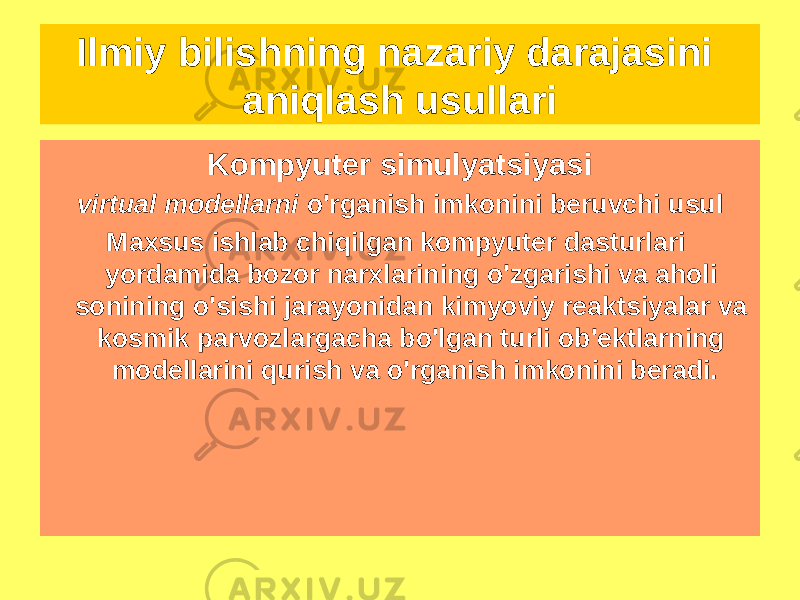 Kompyuter simulyatsiyasi virtual modellarni o&#39;rganish imkonini beruvchi usul Maxsus ishlab chiqilgan kompyuter dasturlari yordamida bozor narxlarining o&#39;zgarishi va aholi sonining o&#39;sishi jarayonidan kimyoviy reaktsiyalar va kosmik parvozlargacha bo&#39;lgan turli ob&#39;ektlarning modellarini qurish va o&#39;rganish imkonini beradi.Ilmiy bilishning nazariy darajasini aniqlash usullari 