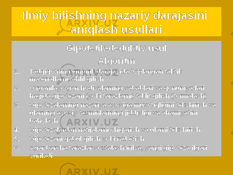 Gipotetik-deduktiv usul Algoritm 1. Tadqiqotning empirik darajasida to&#39;plangan faktik materiallarni tahlil qilish 2. O&#39;rganilayotgan hodisalarning sabablari va qonuniyatlari haqida gipotezani (yoki farazlarni) taklif qilish (formalash) 3. Gipotezalarning nazariya asosiga muvofiqligini tekshirish va ularning asosiy taxminlarining jiddiyligi va ahamiyatini baholash 4. Gipotezalardan natijalarni chiqarish va ularni tekshirish 5. Gipotezani qabul qilish yoki rad etish 6. Agar barcha farazlar soxtalashtirilsa, yangi gipoteza ilgari suriladiIlmiy bilishning nazariy darajasini aniqlash usullari 