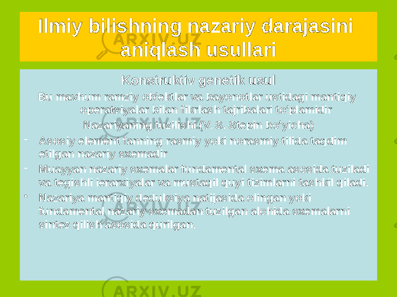 Konstruktiv genetik usul Bu mavhum ramziy ob&#39;ektlar va bayonotlar ustidagi mantiqiy operatsiyalar bilan fikrlash tajribalari to&#39;plamidir Nazariyaning tuzilishi (V. S. Stepin bo&#39;yicha) - Asosiy element fanning rasmiy yoki norasmiy tilida taqdim etilgan nazariy sxemadir - Muayyan nazariy sxemalar fundamental sxema asosida tuziladi va tegishli ierarxiyalar va mustaqil quyi tizimlarni tashkil qiladi. • Nazariya mantiqiy deduksiya natijasida olingan yoki fundamental nazariy sxemadan tuzilgan alohida sxemalarni sintez qilish asosida qurilgan.Ilmiy bilishning nazariy darajasini aniqlash usullari 