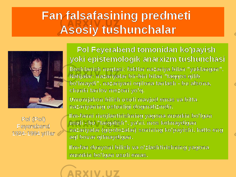 Fan falsafasining predmeti Asosiy tushunchalar Pol Feyerabend tomonidan ko&#39;payish yoki epistemologik anarxizm tushunchasi Boshlanish nuqtasi: faktlar nazariya bilan &#34;yuklangan&#34;. Natijalar: nazariyalar bir-biri bilan &#34;taqqos qilib bo&#39;lmaydi&#34;, nazariyani oqilona tanlash - bu afsona, chunki tanlov mezoni yo&#39;q. Umumjahon bilish usuli mavjud emas va bitta nazariyaning ustunligi dogmatizmdir. Ilm-fanni rivojlantirishning yagona mumkin bo&#39;lgan usuli - bu &#34;tarqalish&#34;, ya&#39;ni. mos kelmaydigan nazariyalar (gipotezalar) sonining ko&#39;payishi, hatto eng aql bovar qilmaydigan. Ilm-fan dunyoni bilish va o&#39;zlashtirishning yagona mumkin bo&#39;lgan usuli emas. Pol (Pol) Feyerabend 1924-1994 yillar 