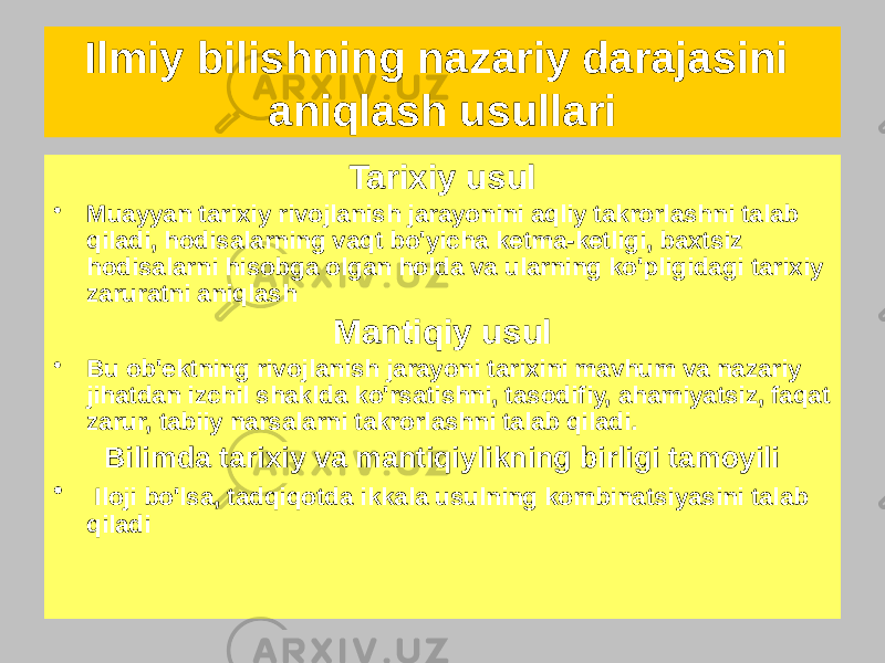 Tarixiy usul • Muayyan tarixiy rivojlanish jarayonini aqliy takrorlashni talab qiladi, hodisalarning vaqt bo&#39;yicha ketma-ketligi, baxtsiz hodisalarni hisobga olgan holda va ularning ko&#39;pligidagi tarixiy zaruratni aniqlash Mantiqiy usul • Bu ob&#39;ektning rivojlanish jarayoni tarixini mavhum va nazariy jihatdan izchil shaklda ko&#39;rsatishni, tasodifiy, ahamiyatsiz, faqat zarur, tabiiy narsalarni takrorlashni talab qiladi. Bilimda tarixiy va mantiqiylikning birligi tamoyili • Iloji bo&#39;lsa, tadqiqotda ikkala usulning kombinatsiyasini talab qiladiIlmiy bilishning nazariy darajasini aniqlash usullari 