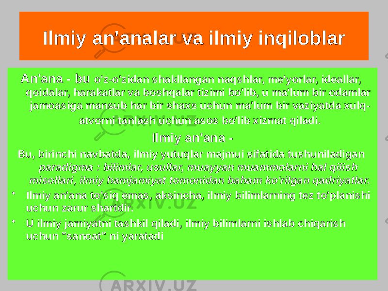 Ilmiy an&#39;analar va ilmiy inqiloblar An&#39;ana - bu o&#39;z-o&#39;zidan shakllangan naqshlar, me&#39;yorlar, ideallar, qoidalar, harakatlar va boshqalar tizimi bo&#39;lib, u ma&#39;lum bir odamlar jamoasiga mansub har bir shaxs uchun ma&#39;lum bir vaziyatda xulq- atvorni tanlash uchun asos bo&#39;lib xizmat qiladi. Ilmiy an&#39;ana - Bu, birinchi navbatda, ilmiy yutuqlar majmui sifatida tushuniladigan paradigma : bilimlar, usullar, muayyan muammolarni hal qilish misollari, ilmiy hamjamiyat tomonidan baham ko&#39;rilgan qadriyatlar. • Ilmiy an&#39;ana to&#39;siq emas, aksincha, ilmiy bilimlarning tez to&#39;planishi uchun zarur shartdir. • U ilmiy jamiyatni tashkil qiladi, ilmiy bilimlarni ishlab chiqarish uchun &#34;sanoat&#34; ni yaratadi 