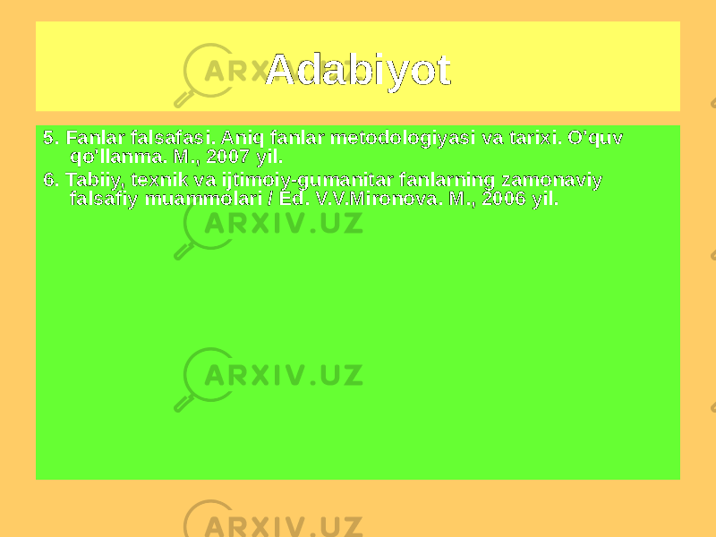 Adabiyot Asosiy 1. Mikeshina L.A. Fan falsafasi: darslik. M., 2006 yil. 2. Nikiforov A.L. Fan falsafasi: tarix va nazariya (darslik). M., 2006 yil. 3. Stepin V.S. Fan falsafasi. Umumiy muammolar. M., 2006 yil. 4 . Fan falsafasi: epistemologiya. Metodologiya. Madaniyat: Kitobxon: Darslik. M., 2006 yil.5. Fanlar falsafasi. Aniq fanlar metodologiyasi va tarixi. O&#39;quv qo&#39;llanma. M., 2007 yil. 6. Tabiiy, texnik va ijtimoiy-gumanitar fanlarning zamonaviy falsafiy muammolari / Ed. V.V.Mironova. M., 2006 yil. 