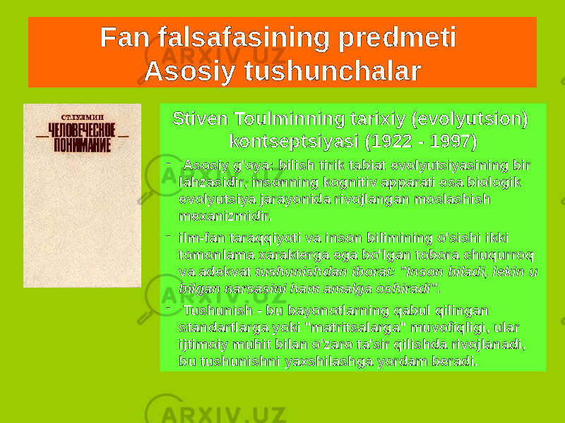 Fan falsafasining predmeti Asosiy tushunchalar Stiven Toulminning tarixiy (evolyutsion) kontseptsiyasi (1922 - 1997) - Asosiy g&#39;oya: bilish tirik tabiat evolyutsiyasining bir lahzasidir, insonning kognitiv apparati esa biologik evolyutsiya jarayonida rivojlangan moslashish mexanizmidir. - ilm-fan taraqqiyoti va inson bilimining o&#39;sishi ikki tomonlama xarakterga ega bo&#39;lgan tobora chuqurroq va adekvat tushunishdan iborat: &#34;Inson biladi, lekin u bilgan narsasini ham amalga oshiradi&#34;. - Tushunish - bu bayonotlarning qabul qilingan standartlarga yoki &#34;matritsalarga&#34; muvofiqligi, ular ijtimoiy muhit bilan o&#39;zaro ta&#39;sir qilishda rivojlanadi, bu tushunishni yaxshilashga yordam beradi. 