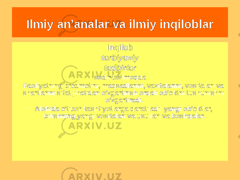 Ilmiy an&#39;analar va ilmiy inqiloblar Bilimdagi inqilob amalga oshirildi; bajarildi - Fan doirasidagi bilimlarni rivojlantirish va fanlararo aloqalar orqali - Paradigmatik munosabatlarning bir fandan boshqa fanga o&#39;tishiInqilob tarbiyaviy tadbirlar sodir bo&#39;lmoqda - Faoliyatning predmetini, maqsadlarini, vazifalarini, vositalari va shartlarini sifat jihatidan o&#39;zgartirish orqali ob&#39;ektni tushunishni o&#39;zgartiradi. - Alohida e&#39;tibor kashfiyotlarga qaratiladi: yangi ob&#39;ektlar, bilishning yangi vositalari va usullari va boshqalar. 