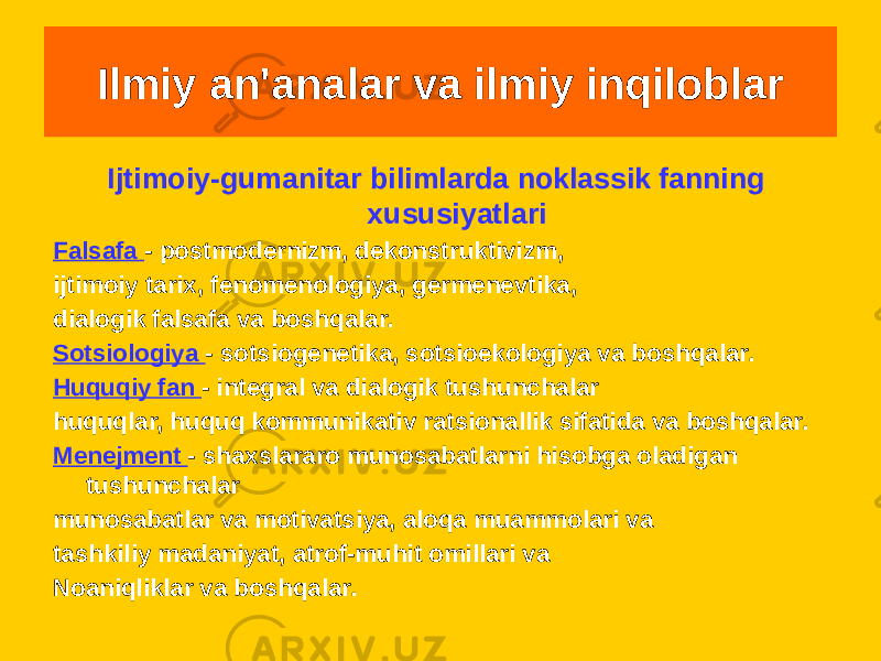 Ijtimoiy-gumanitar bilimlarda noklassik fanning xususiyatlari Falsafa - postmodernizm, dekonstruktivizm, ijtimoiy tarix, fenomenologiya, germenevtika, dialogik falsafa va boshqalar. Sotsiologiya - sotsiogenetika, sotsioekologiya va boshqalar. Huquqiy fan - integral va dialogik tushunchalar huquqlar, huquq kommunikativ ratsionallik sifatida va boshqalar. Menejment - shaxslararo munosabatlarni hisobga oladigan tushunchalar munosabatlar va motivatsiya, aloqa muammolari va tashkiliy madaniyat, atrof-muhit omillari va Noaniqliklar va boshqalar. Ilmiy an&#39;analar va ilmiy inqiloblar 