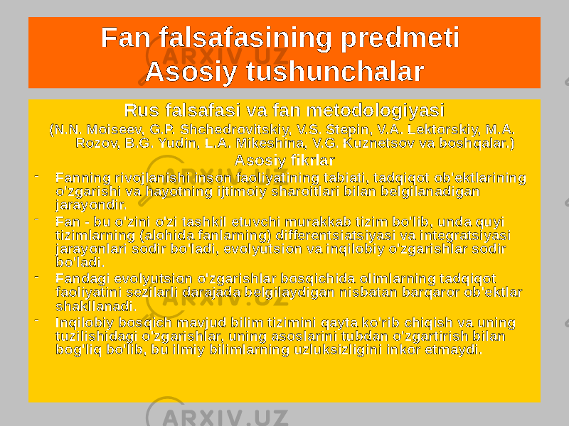 Rus falsafasi va fan metodologiyasi (N.N. Moiseev, G.P. Shchedrovitskiy, V.S. Stepin, V.A. Lektorskiy, M.A. Rozov, B.G. Yudin, L.A. Mikeshina, V.G. Kuznetsov va boshqalar.) Asosiy fikrlar - Fanning rivojlanishi inson faoliyatining tabiati, tadqiqot ob&#39;ektlarining o&#39;zgarishi va hayotning ijtimoiy sharoitlari bilan belgilanadigan jarayondir. - Fan - bu o&#39;zini o&#39;zi tashkil etuvchi murakkab tizim bo&#39;lib, unda quyi tizimlarning (alohida fanlarning) differentsiatsiyasi va integratsiyasi jarayonlari sodir bo&#39;ladi, evolyutsion va inqilobiy o&#39;zgarishlar sodir bo&#39;ladi. - Fandagi evolyutsion o&#39;zgarishlar bosqichida olimlarning tadqiqot faoliyatini sezilarli darajada belgilaydigan nisbatan barqaror ob&#39;ektlar shakllanadi. - Inqilobiy bosqich mavjud bilim tizimini qayta ko&#39;rib chiqish va uning tuzilishidagi o&#39;zgarishlar, uning asoslarini tubdan o&#39;zgartirish bilan bog&#39;liq bo&#39;lib, bu ilmiy bilimlarning uzluksizligini inkor etmaydi. Fan falsafasining predmeti Asosiy tushunchalar 