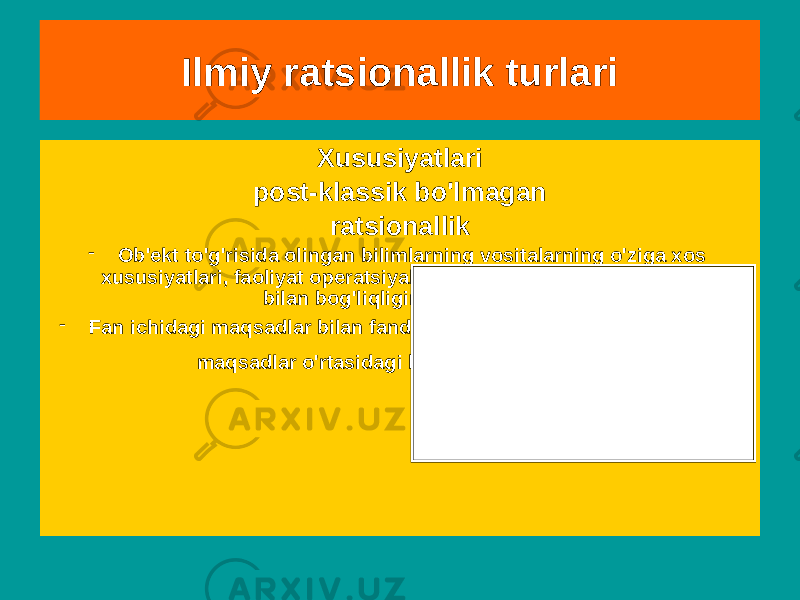 SxemaXususiyatlari post-klassik bo&#39;lmagan ratsionallik - Ob&#39;ekt to&#39;g&#39;risida olingan bilimlarning vositalarning o&#39;ziga xos xususiyatlari, faoliyat operatsiyalari va qiymat-maqsad tuzilmalari bilan bog&#39;liqligini hisobga oladi. - Fan ichidagi maqsadlar bilan fandan tashqari, ijtimoiy qadriyatlar va maqsadlar o&#39;rtasidagi bog&#39;liqlik tushuntiriladi. Ilmiy ratsionallik turlari 