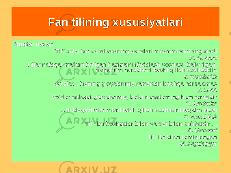 Fan tilining xususiyatlari Nuqtai nazar &#34;Til&#34; so&#39;zi fan va falsafaning asoslari muammosini anglatadi K.-O. Apel Tillar nafaqat ma&#39;lum bo&#39;lgan haqiqatni ifodalash vositasi, balki ilgari noma&#39;lum narsalarni kashf qilish vositasidir. V. Gumboldt So&#39;zlar... bizning g&#39;oyalarimiz ramzidan boshqa narsa emas J. Lokk So&#39;zlar nafaqat g&#39;oyalarimiz, balki narsalarning ham ramzidir G. Leybnits ...til bizga fikrlarimizni tahlil qilish vositasini taqdim etadi E. Kondillak Til - bu boshqalar bilan va o&#39;zi bilan suhbatdir ... A. Uaytxed Til fikr bilan ta&#39;minlangan M. Xaydegger 