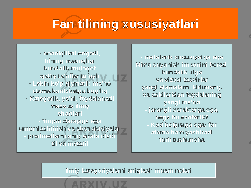 Fan tilining xususiyatlari - noaniqlikni engadi, tilning noaniqligi kundalik muloqot qat&#39;iy ta&#39;riflar tufayli - Lekin ko&#39;p qiymatli: ma&#39;no atama kontekstga bog&#39;liq - Kategorik, ya&#39;ni. foydalanadi maxsus ilmiy shartlari - Yuqori darajaga ega umumlashtirish va abstraktsiyalar - predmetlarni aniq ajrata oladi til va metatil - metaforik xususiyatga ega Nima suyanish imkonini beradi kundalik tilga va vizual tasvirlar yangi atamalarni kiritmang, va eskilaridan foydalaning yangi ma&#39;no - jarangli xarakterga ega, nega bu ezoterik? - Kod belgisiga ega: for atama ham yashiradi turli tushuncha Ilmiy kategoriyalarni aniqlash muammolari 