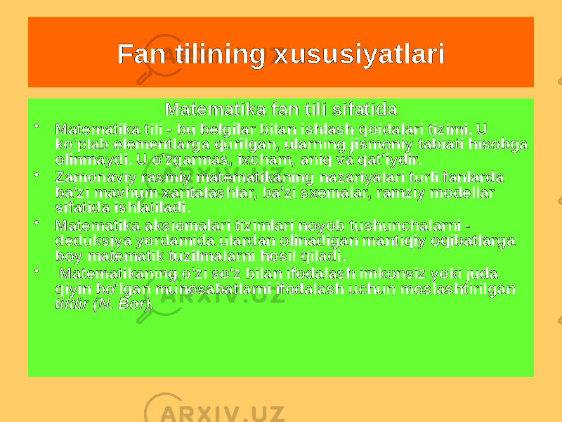 Matematika fan tili sifatida • Matematika tili - bu belgilar bilan ishlash qoidalari tizimi. U ko&#39;plab elementlarga qurilgan, ularning jismoniy tabiati hisobga olinmaydi. U o&#39;zgarmas, ixcham, aniq va qat&#39;iydir. • Zamonaviy rasmiy matematikaning nazariyalari turli fanlarda ba&#39;zi mavhum xaritalashlar, ba&#39;zi sxemalar, ramziy modellar sifatida ishlatiladi. • Matematika aksiomalari tizimlari noyob tushunchalarni - deduksiya yordamida ulardan olinadigan mantiqiy oqibatlarga boy matematik tuzilmalarni hosil qiladi. • Matematikaning o&#39;zi so&#39;z bilan ifodalash imkonsiz yoki juda qiyin bo&#39;lgan munosabatlarni ifodalash uchun moslashtirilgan tildir (N. Bor). Fan tilining xususiyatlari 