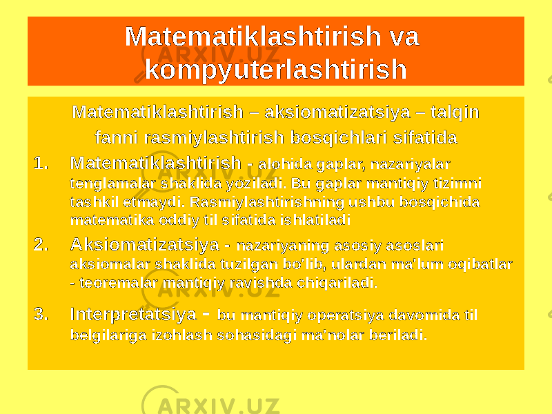 Matematiklashtirish – aksiomatizatsiya – talqin fanni rasmiylashtirish bosqichlari sifatida 1. Matematiklashtirish - alohida gaplar, nazariyalar tenglamalar shaklida yoziladi. Bu gaplar mantiqiy tizimni tashkil etmaydi. Rasmiylashtirishning ushbu bosqichida matematika oddiy til sifatida ishlatiladi 2. Aksiomatizatsiya - nazariyaning asosiy asoslari aksiomalar shaklida tuzilgan bo&#39;lib, ulardan ma&#39;lum oqibatlar - teoremalar mantiqiy ravishda chiqariladi. 3. Interpretatsiya - bu mantiqiy operatsiya davomida til belgilariga izohlash sohasidagi ma&#39;nolar beriladi. Matematiklashtirish va kompyuterlashtirish 