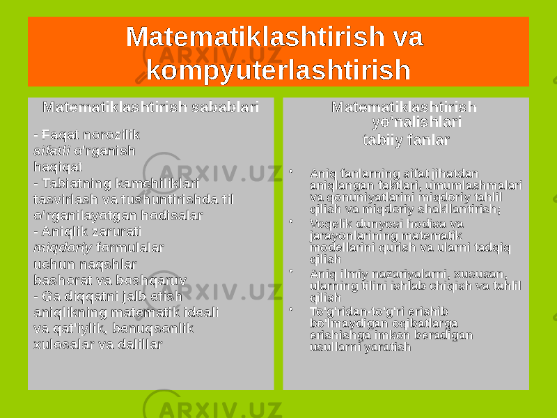 Matematiklashtirish va kompyuterlashtirish Matematiklashtirish sabablari - Faqat norozilik sifatli o&#39;rganish haqiqat - Tabiatning kamchiliklari tasvirlash va tushuntirishda til o‘rganilayotgan hodisalar - Aniqlik zarurati miqdoriy formulalar uchun naqshlar bashorat va boshqaruv - Ga diqqatni jalb etish aniqlikning matematik ideali va qat&#39;iylik, benuqsonlik xulosalar va dalillar Matematiklashtirish yo&#39;nalishlari tabiiy fanlar • Aniq fanlarning sifat jihatdan aniqlangan faktlari, umumlashmalari va qonuniyatlarini miqdoriy tahlil qilish va miqdoriy shakllantirish; • Voqelik dunyosi hodisa va jarayonlarining matematik modellarini qurish va ularni tadqiq qilish • Aniq ilmiy nazariyalarni, xususan, ularning tilini ishlab chiqish va tahlil qilish • To&#39;g&#39;ridan-to&#39;g&#39;ri erishib bo&#39;lmaydigan oqibatlarga erishishga imkon beradigan usullarni yaratish 