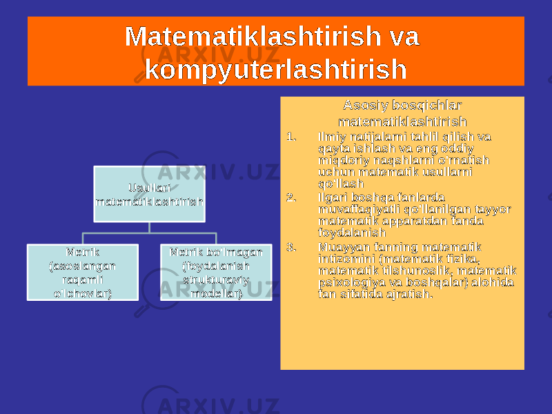 Matematiklashtirish va kompyuterlashtirish Asosiy bosqichlar matematiklashtirish 1. Ilmiy natijalarni tahlil qilish va qayta ishlash va eng oddiy miqdoriy naqshlarni o&#39;rnatish uchun matematik usullarni qo&#39;llash 2. Ilgari boshqa fanlarda muvaffaqiyatli qo&#39;llanilgan tayyor matematik apparatdan fanda foydalanish 3. Muayyan fanning matematik intizomini (matematik fizika, matematik tilshunoslik, matematik psixologiya va boshqalar) alohida fan sifatida ajratish.Usullari matematiklashtirish Metrik (asoslangan raqamli o&#39;lchovlar) Metrik bo&#39;lmagan (foydalanish strukturaviy modellar) 