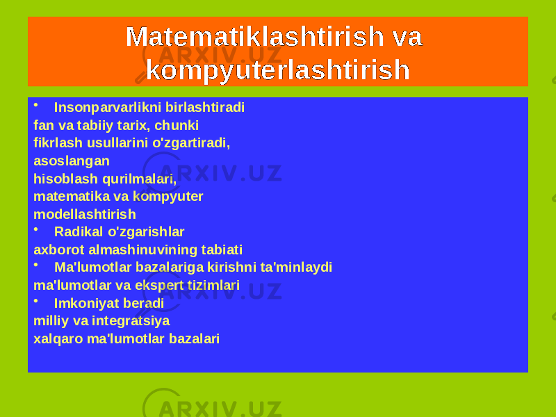 Matematiklashtirish va kompyuterlashtirish Fanni kompyuterlashtirish amalga oshirish jarayonidir elektron hisoblash texnologiyalarni faoliyatga aylantiradi olim • Qabul qilish imkoniyatini beradi Va katta tuting ma&#39;lumotlar to&#39;plami, o&#39;rganilayotgan narsalarni dasturlash jarayonlar, yaratish va o‘rganish matematik modellar haqiqiy ob&#39;ektlar • Insonparvarlikni birlashtiradi fan va tabiiy tarix, chunki fikrlash usullarini o&#39;zgartiradi, asoslangan hisoblash qurilmalari, matematika va kompyuter modellashtirish • Radikal o&#39;zgarishlar axborot almashinuvining tabiati • Ma&#39;lumotlar bazalariga kirishni ta&#39;minlaydi ma&#39;lumotlar va ekspert tizimlari • Imkoniyat beradi milliy va integratsiya xalqaro ma&#39;lumotlar bazalari 