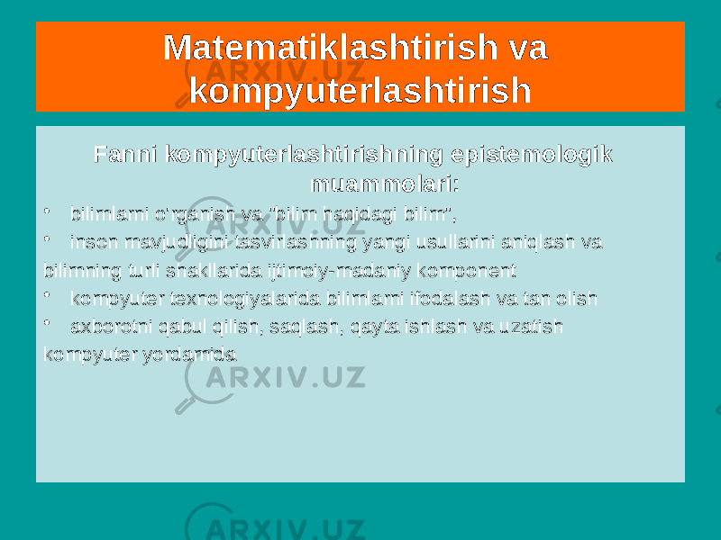  Fanni kompyuterlashtirishning epistemologik muammolari: • bilimlarni o&#39;rganish va &#34;bilim haqidagi bilim&#34;, • inson mavjudligini tasvirlashning yangi usullarini aniqlash va bilimning turli shakllarida ijtimoiy-madaniy komponent • kompyuter texnologiyalarida bilimlarni ifodalash va tan olish • axborotni qabul qilish, saqlash, qayta ishlash va uzatish kompyuter yordamida Matematiklashtirish va kompyuterlashtirish 