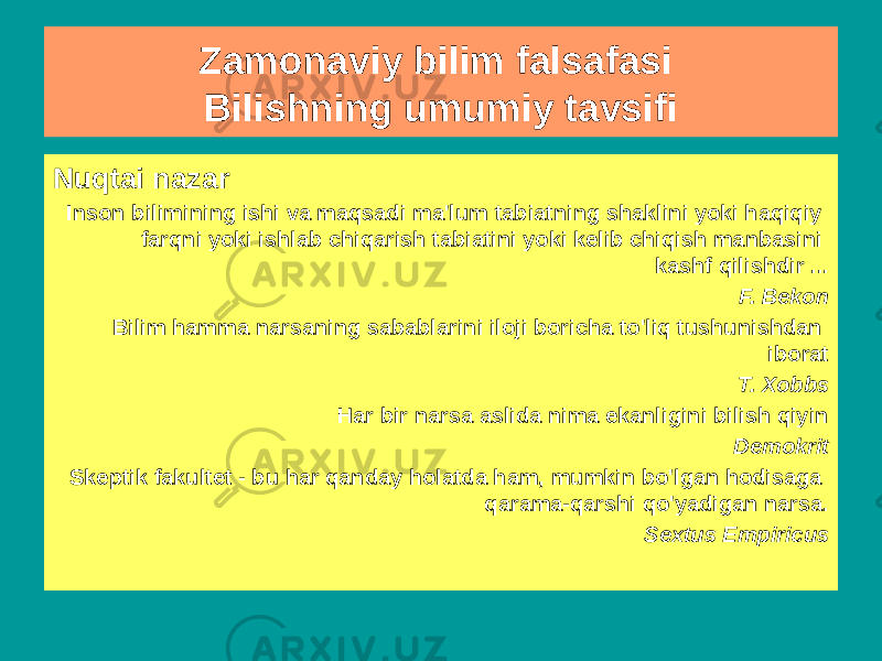 Nuqtai nazar Inson bilimining ishi va maqsadi ma&#39;lum tabiatning shaklini yoki haqiqiy farqni yoki ishlab chiqarish tabiatini yoki kelib chiqish manbasini kashf qilishdir ... F. Bekon Bilim hamma narsaning sabablarini iloji boricha to&#39;liq tushunishdan iborat T. Xobbs Har bir narsa aslida nima ekanligini bilish qiyin Demokrit Skeptik fakultet - bu har qanday holatda ham, mumkin bo&#39;lgan hodisaga qarama-qarshi qo&#39;yadigan narsa. Sextus EmpiricusZamonaviy bilim falsafasi Bilishning umumiy tavsifi 