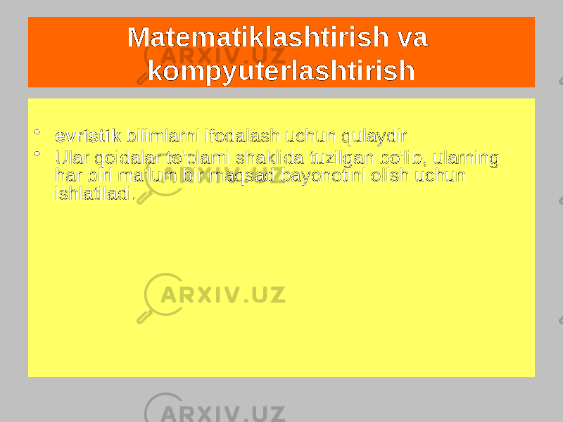 Matematiklashtirish va kompyuterlashtirish Mahsulotlar yoki qoidalar Bular IF... shaklidagi konstruktsiyalar, BU … Deb atalmish uchun ishlatiladi &#34;ishlab chiqarish mahsuloti&#34;, bilan qaysi har qadamda, at ba&#39;zilarining haqiqat holati tanlangan qoida, uning harakati faollashtirilgan; dan iborat bo&#39;lishi mumkin ishga qo&#39;shish ba&#39;zi gipotezalar to&#39;plami bayonotlar• evristik bilimlarni ifodalash uchun qulaydir • Ular qoidalar to&#39;plami shaklida tuzilgan bo&#39;lib, ularning har biri ma&#39;lum bir maqsad bayonotini olish uchun ishlatiladi. 