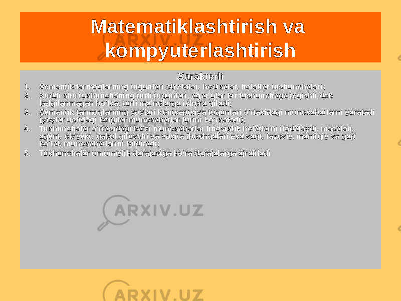 Matematiklashtirish va kompyuterlashtirish Semantik tarmoqlar Bular yuklangan yo&#39;naltirilgan multigraflar (yoylar bilan bog&#39;langan tugunlar), bu ramkalar kabi, uchun qulay tushunchalar taqdimoti va ularning munosabatlari Eng keng tarqalgan taqdimot shakli bilimXarakterli 1. Semantik tarmoqlarning tugunlari ob&#39;ektlar, hodisalar, holatlar tushunchalari; 2. Xuddi shu tushunchaning turli tugunlari, agar ular bir tushunchaga tegishli deb belgilanmagan bo&#39;lsa, turli ma&#39;nolarga ishora qiladi; 3. Semantik tarmoqlarning yoylari kontseptsiya tugunlari o&#39;rtasidagi munosabatlarni yaratadi (yoylar ustidagi belgilar munosabatlar turini ko&#39;rsatadi); 4. Tushunchalar oʻrtasidagi baʼzi munosabatlar lingvistik holatlarni ifodalaydi, masalan, agent, obʼyekt, qabul qiluvchi va vosita (boshqalari esa vaqt, fazoviy, mantiqiy va gap boʻlak munosabatlarini bildiradi; 5. Tushunchalar umumiylik darajasiga ko‘ra darajalarga ajratiladi 