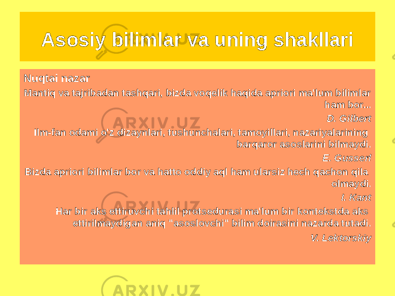 Nuqtai nazar Mantiq va tajribadan tashqari, bizda voqelik haqida apriori ma&#39;lum bilimlar ham bor... D. Gilbert Ilm-fan odami o&#39;z dizaynlari, tushunchalari, tamoyillari, nazariyalarining barqaror asoslarini bilmaydi. E. Gusserl Bizda apriori bilimlar bor va hatto oddiy aql ham ularsiz hech qachon qila olmaydi. I. Kant Har bir aks ettiruvchi tahlil protsedurasi ma&#39;lum bir kontekstda aks ettirilmaydigan aniq &#34;asoslovchi&#34; bilim doirasini nazarda tutadi. V. Lektorskiy Asosiy bilimlar va uning shakllari 