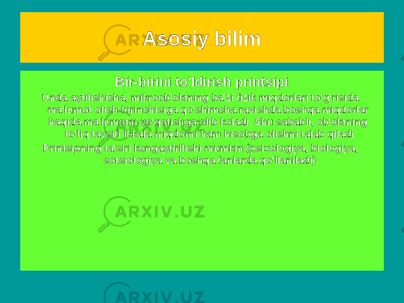 Muvofiqlik printsipi Bu shundan iboratki, har bir yangi nazariya hozirgacha muvaffaqiyatli &#34;ishlagan&#34; &#34;eski&#34; nazariyalarni yo&#39;q qilmaydi, balki ularni bilimlar tizimida umumiyroq nazariyalarning maxsus holatlari sifatida saqlaydi. Tanlash mezoni bo&#39;lib xizmat qiladi, lekin mutlaq emas Bir-birini to&#39;ldirish printsipi Unda aytilishicha, mikroob&#39;ektning ba&#39;zi fizik miqdorlari to&#39;g&#39;risida ma&#39;lumot olish birinchisiga qo&#39;shimcha ravishda boshqa miqdorlar haqida ma&#39;lumotni yo&#39;qotishga olib keladi. Shu sababli, ob&#39;ektning to&#39;liq tavsifi ikkala miqdorni ham hisobga olishni talab qiladi Printsipning ta&#39;siri kengaytirilishi mumkin (psixologiya, biologiya, sotsiologiya va boshqa fanlarda qo&#39;llaniladi) Asosiy bilim 