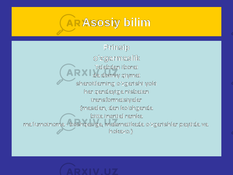 Prinsip kuzatuvchanlik Bu ilmiy nazariyaning empirik asosga ega bo&#39;lishi, faqat operativ bo&#39;lgan va empirik tekshirishga imkon beradigan miqdor va tushunchalarni qo&#39;llash talabida ifodalanadi. Mutlaq emas (nazariyaning o&#39;zi nima kuzatilishi mumkin va nima bo&#39;lmasligini aniqlaydi - Eynshteyn )Prinsip o&#39;zgarmaslik Talabdan iborat da doimiy qiymat sharoitlarning o&#39;zgarishi yoki har qandayiga nisbatan transformatsiyalar (masalan, dan ko&#39;chganda bitta inertial ramka ma&#39;lumotnoma - boshqasiga, matematikada o&#39;zgarishlar paytida va hokazo.)Asosiy bilim 