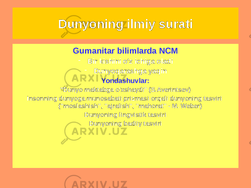 Dunyoning ilmiy surati NCM funktsiyalari • Epistemologik • Dunyoqarash • Uslubiy • Sintetik • Integrativ • Ob&#39;ektivlashtirish • MadaniyGumanitar bilimlarda NCM - Bir kishini o&#39;z ichiga oladi - Dunyoqarashga yaqin Yondashuvlar: &#34;Dunyo maktabga o&#39;xshaydi&#34; (S.Averintsev) Insonning dunyoga munosabati prizmasi orqali dunyoning tasviri (&#34;moslashish&#34;, &#34;ajralish&#34;, &#34;mahorat&#34; - M. Weber) Dunyoning lingvistik tasviri Dunyoning badiiy tasviri 