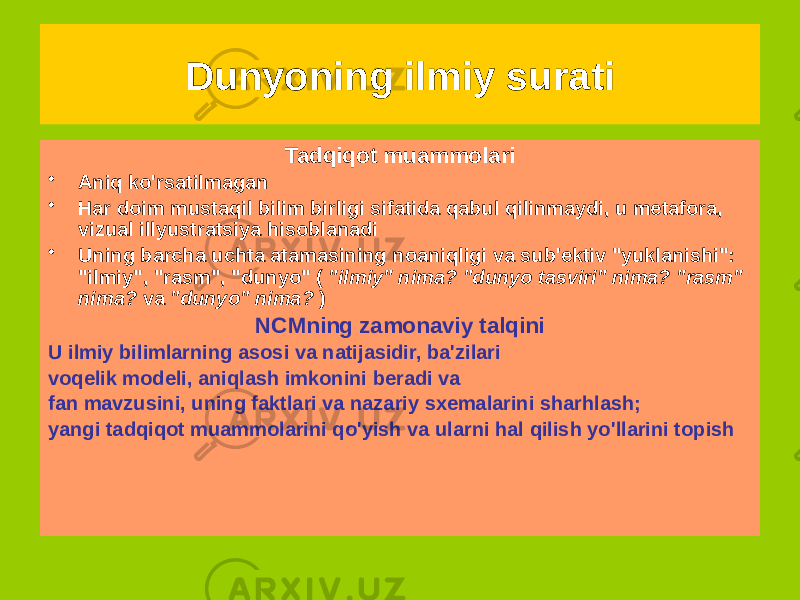 Tadqiqot muammolari • Aniq ko&#39;rsatilmagan • Har doim mustaqil bilim birligi sifatida qabul qilinmaydi, u metafora, vizual illyustratsiya hisoblanadi • Uning barcha uchta atamasining noaniqligi va sub&#39;ektiv &#34;yuklanishi&#34;: &#34;ilmiy&#34;, &#34;rasm&#34;, &#34;dunyo&#34; ( &#34;ilmiy&#34; nima? &#34;dunyo tasviri&#34; nima? &#34;rasm&#34; nima? va &#34;dunyo&#34; nima? ) NCMning zamonaviy talqini U ilmiy bilimlarning asosi va natijasidir, ba&#39;zilari voqelik modeli, aniqlash imkonini beradi va fan mavzusini, uning faktlari va nazariy sxemalarini sharhlash; yangi tadqiqot muammolarini qo&#39;yish va ularni hal qilish yo&#39;llarini topish Dunyoning ilmiy surati 