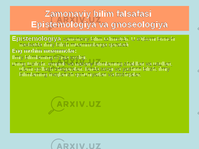 Zamonaviy bilim falsafasi Epistemologiya va gnoseologiya Gnoseologiya falsafiy bilim sohasi boʻlib , bilimning mohiyatini, bilim va voqelik oʻrtasidagi munosabatni, uning madaniyat va muloqotda mavjud boʻlish shartlarini, bilim haqiqatiga erishish usullari va qonuniyatlarini hamda uning mezonlarini oʻrganadi. Eng muhim muammolar: Hissiy va aqliy, bilish subyekti va ob&#39;ekti, e&#39;tiqod va bilim, ong va til o&#39;rtasidagi munosabat, ongning mohiyati va kelib chiqishi va boshqalar.Epistemologiya zamonaviy bilim ta&#39;limotidir. U e&#39;tiborni birinchi navbatda ilmiy bilish muammolariga qaratadi Eng muhim muammolar: Ilmiy bilimlarning o&#39;ziga xosligi, uning tuzilishi, empirik va nazariy bilimlarning shakllari va usullari, ularni qo&#39;llash chegaralari, fanda sezgi va yashirin bilish, ilmiy bilimlarning rivojlanish qonuniyatlari va boshqalar. 