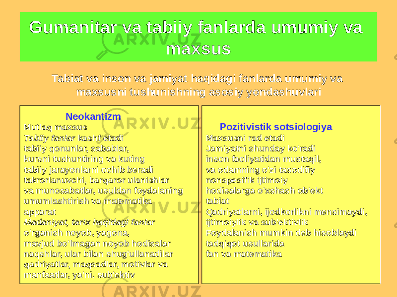 Tabiat va inson va jamiyat haqidagi fanlarda umumiy va maxsusni tushunishning asosiy yondashuvlari Neokantizm Mutlaq maxsus Tabiiy fanlar kashf etadi tabiiy qonunlar, sabablar, kursni tushuntiring va kuting tabiiy jarayonlarni ochib beradi takrorlanuvchi, barqaror ulanishlar va munosabatlar, usuldan foydalaning umumlashtirish va matematika apparat Madaniyat, tarix haqidagi fanlar o&#39;rganish noyob, yagona, mavjud bo&#39;lmagan noyob hodisalar naqshlar, ular bilan shug&#39;ullanadilar qadriyatlar, maqsadlar, motivlar va manfaatlar, ya&#39;ni. sub&#39;ektiv Pozitivistik sotsiologiya Maxsusni rad etadi Jamiyatni shunday ko&#39;radi inson faoliyatidan mustaqil, va odamning o&#39;zi tasodifiy nonspesifik ijtimoiy hodisalarga o&#39;xshash ob&#39;ekt tabiat Qadriyatlarni, ijodkorlikni mensimaydi, ijtimoiylik va sub&#39;ektivlik Foydalanish mumkin deb hisoblaydi tadqiqot usullarida fan va matematikaGumanitar va tabiiy fanlarda umumiy va maxsus 