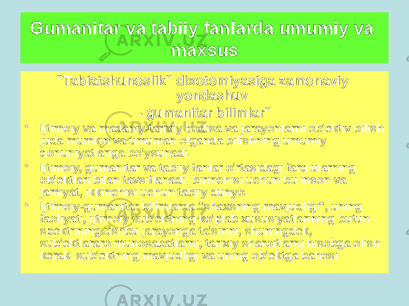 &#34;Tabiatshunoslik&#34; dixotomiyasiga zamonaviy yondashuv - gumanitar bilimlar&#34; • Ijtimoiy va madaniy-tarixiy hodisa va jarayonlarni ob&#39;ektiv bilish juda mumkin va umuman olganda bilishning umumiy qonuniyatlariga bo&#39;ysunadi. • Ijtimoiy, gumanitar va tabiiy fanlar o&#39;rtasidagi farq ularning ob&#39;ektlari bilan tavsiflanadi: birinchisi uchun bu inson va jamiyat, ikkinchisi uchun tabiiy dunyo. • Ijtimoiy-gumanitar bilimlarda &#34;shaxsning mavjudligi&#34;, uning faoliyati, ijtimoiy sub&#39;ektning ko&#39;plab xususiyatlarining butun spektrining ushbu jarayonga ta&#39;sirini, shuningdek, sub&#39;ektlararo munosabatlarni, tarixiy sharoitlarni hisobga olish kerak. sub&#39;ektning mavjudligi va uning ob&#39;ektga bahosiGumanitar va tabiiy fanlarda umumiy va maxsus 