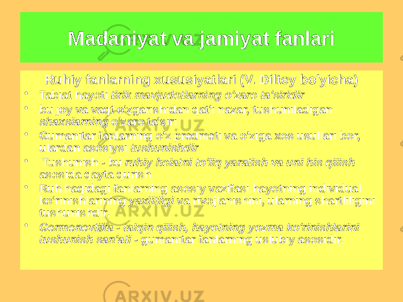 Ruhiy fanlarning xususiyatlari (V. Diltey bo&#39;yicha) • Tabiat hayoti tirik mavjudotlarning o&#39;zaro ta&#39;siridir • bu joy va vaqt o&#39;zgarishidan qat&#39;i nazar, tushuniladigan shaxslarning o&#39;zaro ta&#39;siri • Gumanitar fanlarning o&#39;z predmeti va o&#39;ziga xos usullari bor, ulardan asosiysi tushunishdir • Tushunish - bu ruhiy holatni to&#39;liq yaratish va uni his qilish asosida qayta qurish • Ruh haqidagi fanlarning asosiy vazifasi hayotning individual ko&#39;rinishlarining yaxlitligi va rivojlanishini, ularning shartliligini tushunishdir. • Germenevtika - talqin qilish, hayotning yozma ko&#39;rinishlarini tushunish san&#39;ati - gumanitar fanlarning uslubiy asosidir.Madaniyat va jamiyat fanlari 