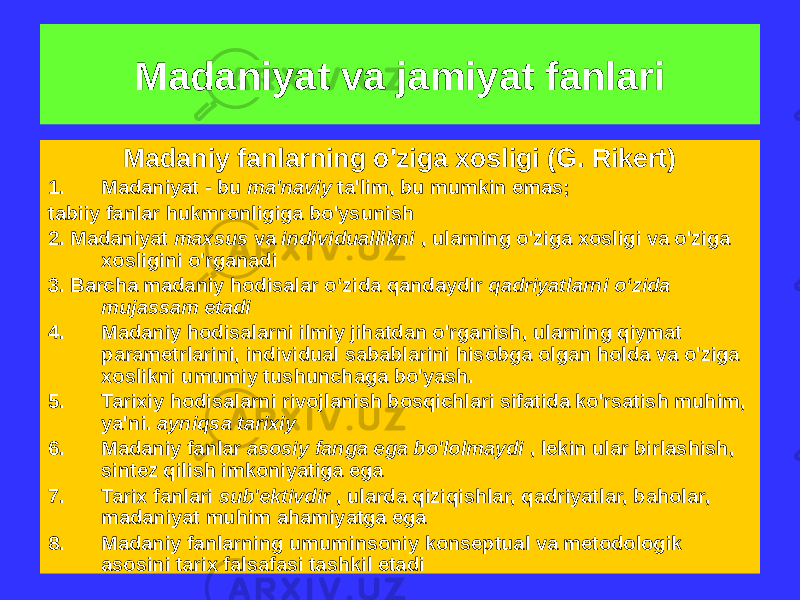 Madaniy fanlarning o&#39;ziga xosligi (G. Rikert) 1. Madaniyat - bu ma&#39;naviy ta&#39;lim, bu mumkin emas; tabiiy fanlar hukmronligiga bo&#39;ysunish 2. Madaniyat maxsus va individuallikni , ularning o&#39;ziga xosligi va o&#39;ziga xosligini o&#39;rganadi 3. Barcha madaniy hodisalar o‘zida qandaydir qadriyatlarni o‘zida mujassam etadi 4. Madaniy hodisalarni ilmiy jihatdan o&#39;rganish, ularning qiymat parametrlarini, individual sabablarini hisobga olgan holda va o&#39;ziga xoslikni umumiy tushunchaga bo&#39;yash. 5. Tarixiy hodisalarni rivojlanish bosqichlari sifatida ko&#39;rsatish muhim, ya&#39;ni. ayniqsa tarixiy 6. Madaniy fanlar asosiy fanga ega bo&#39;lolmaydi , lekin ular birlashish, sintez qilish imkoniyatiga ega 7. Tarix fanlari sub&#39;ektivdir , ularda qiziqishlar, qadriyatlar, baholar, madaniyat muhim ahamiyatga ega 8. Madaniy fanlarning umuminsoniy konseptual va metodologik asosini tarix falsafasi tashkil etadi Madaniyat va jamiyat fanlari 